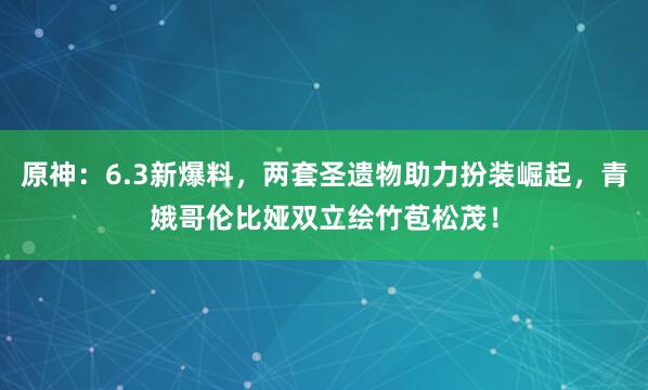 原神:6.3新爆料,两套圣遗物助力扮装崛起,青娥哥伦比娅双立绘竹苞松茂!